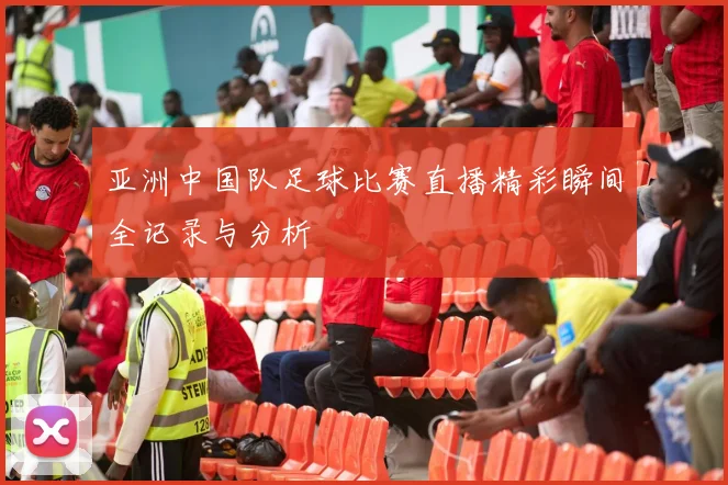 亚洲中国队足球比赛直播精彩瞬间全记录与分析