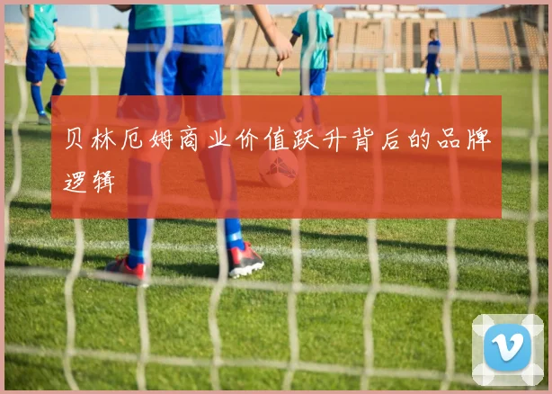 贝林厄姆商业价值跃升背后的品牌逻辑