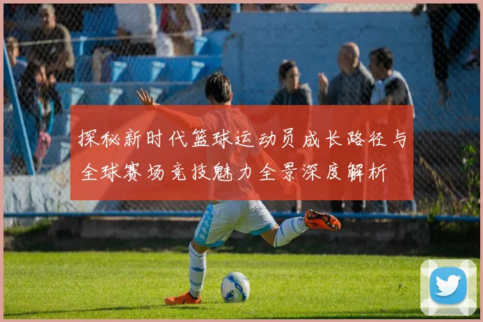 探秘新时代篮球运动员成长路径与全球赛场竞技魅力全景深度解析