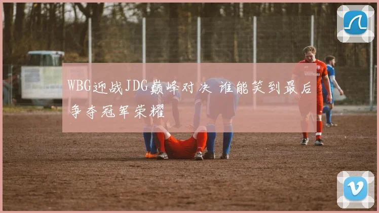 WBG迎战JDG巅峰对决 谁能笑到最后争夺冠军荣耀