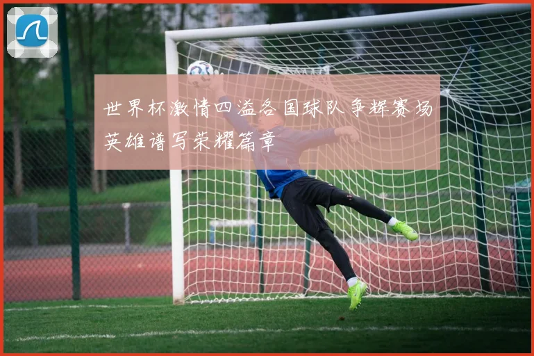 世界杯激情四溢各国球队争辉赛场英雄谱写荣耀篇章