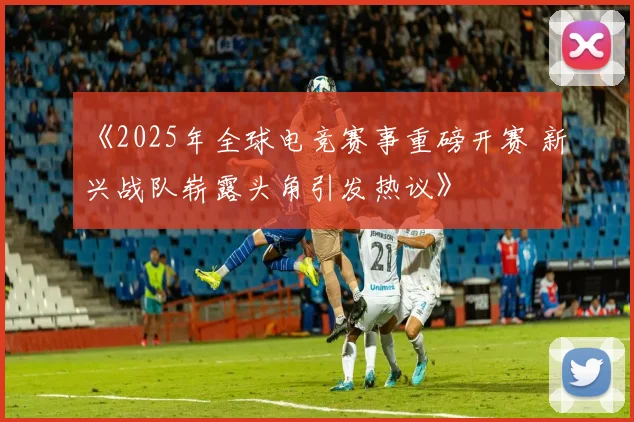 《2025年全球电竞赛事重磅开赛 新兴战队崭露头角引发热议》
