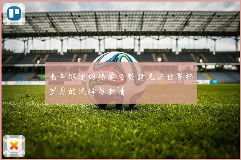 老年球迷的热爱与坚持见证世界杯岁月的流转与激情