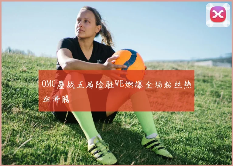 OMG鏖战五局险胜WE燃爆全场粉丝热血沸腾
