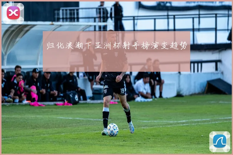归化浪潮下亚洲杯射手榜演变趋势