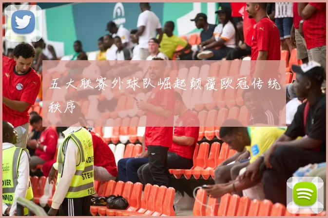 五大联赛外球队崛起颠覆欧冠传统秩序