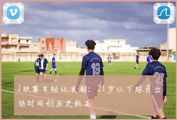 J联赛年轻化浪潮：21岁以下球员出场时间创历史新高