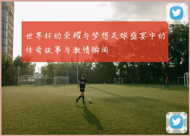 世界杯的荣耀与梦想足球盛宴中的传奇故事与激情瞬间