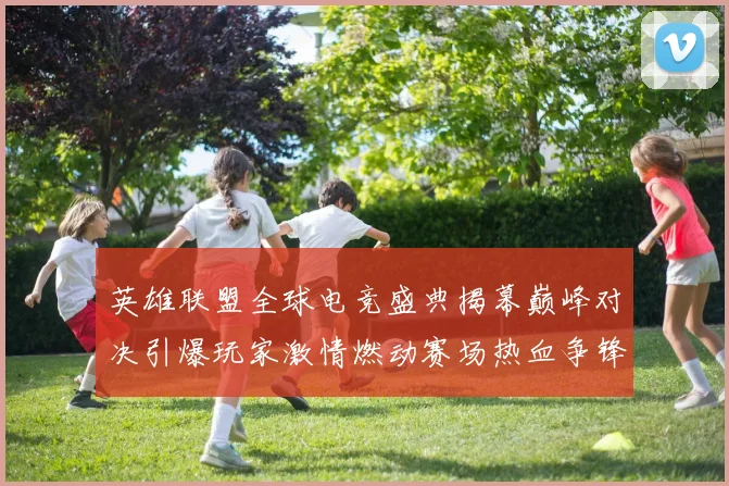 英雄联盟全球电竞盛典揭幕巅峰对决引爆玩家激情燃动赛场热血争锋