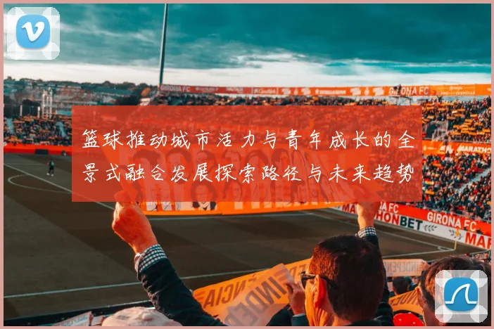 篮球推动城市活力与青年成长的全景式融合发展探索路径与未来趋势洞见